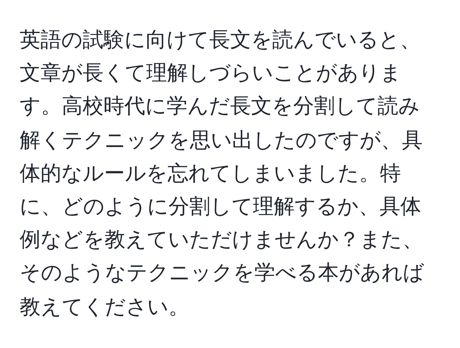 英語の試験に向けて長文を読んでいると、文章が長くて理解しづらいことがあります。高校時代に学んだ長文を分割して読み解くテクニックを思い出したのですが、具体的なルールを忘れてしまいました。特に、どのように分割して理解するか、具体例などを教えていただけませんか？また、そのようなテクニックを学べる本があれば教えてください。