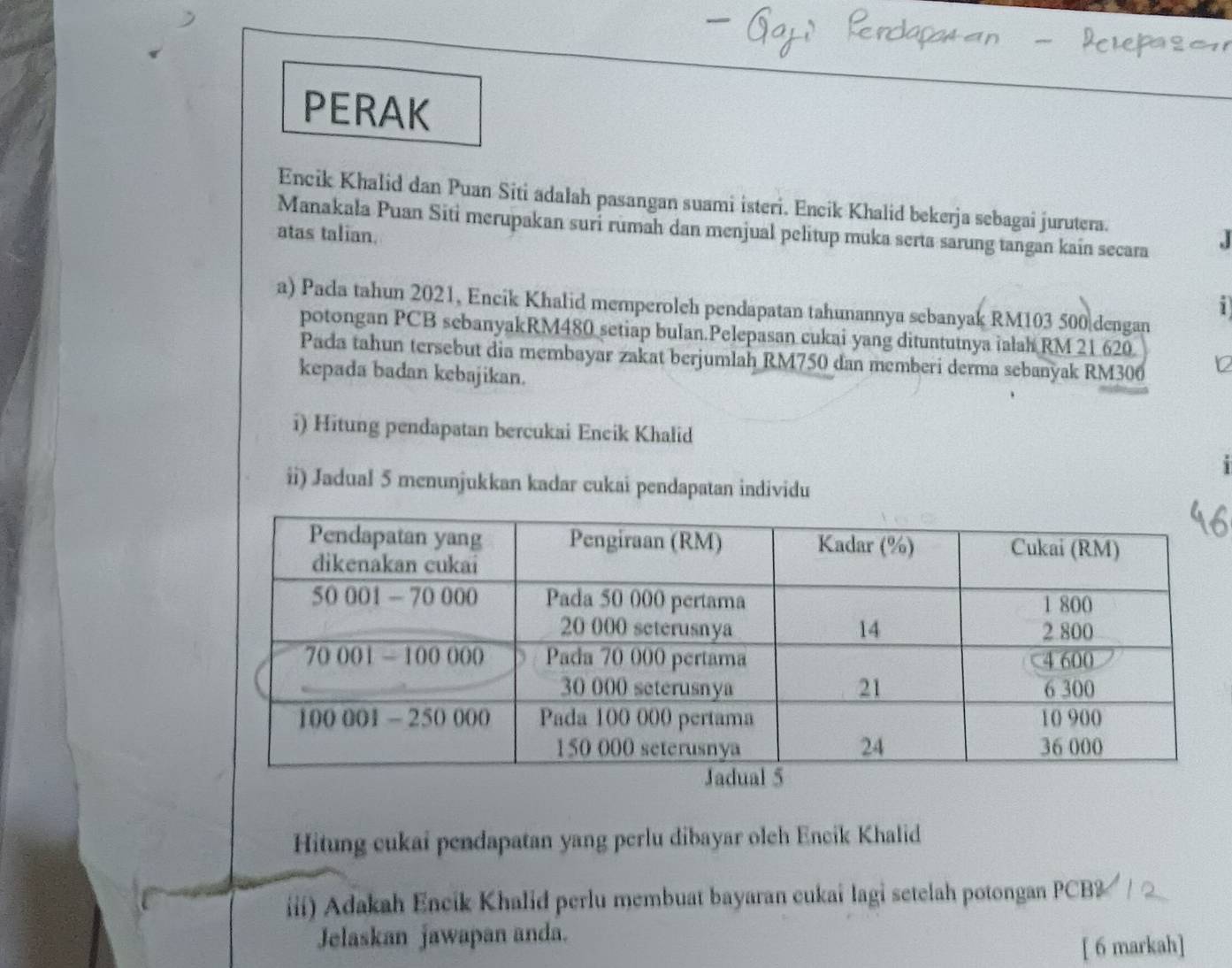 PERAK 
Encik Khalid dan Puan Siti adalah pasangan suami isteri. Encik Khalid bekerja sebagai jurutera. 
Manakala Puan Siti merupakan suri rumah dan menjual pelitup muka serta sarung tangan kain secara 
atas talian. 
.J 
i 
a) Pada tahun 2021, Encik Khalid memperoleh pendapatan tahunannya sebanyak RM103 500 dengan 
potongan PCB sebanyakRM480 setiap bulan.Pelepasan cukai yang dituntutnya ialah RM 21 620
Pada tahun tersebut dia membayar zakat berjumlah RM750 dan memberi derma sebanyak RM306
kepada badan kebajikan. 
i) Hitung pendapatan bercukai Eneik Khalid 
ii) Jadual 5 menunjukkan kadar cukai pendapatan individu 
Hitung cukai pendapatan yang perlu dibayar olch Encik Khalid 
iii) Adakah Encik Khalid perlu membuat bayaran cukai lagi setelah potongan PCB? 
Jelaskan jawapan anda. 
[ 6 markah]