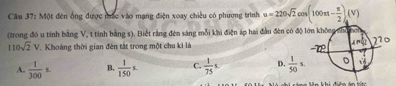 Một đèn ống được mắc vào mạng điện xoay chiều có phương trình u=220sqrt(2)cos (100π t- π /2 )(V)
(trong đó u tính bằng V, t tính bằng s). Biết rằng đèn sáng mỗi khi điện áp hai đầu đèn có độ
110sqrt(2)V. Khoảng thời gian đèn tắt trong một chu kì là
A.  1/300 s. B.  1/150 s. C.  1/75 s. D.  1/50 s.
Ag  l ên khi điện án tức