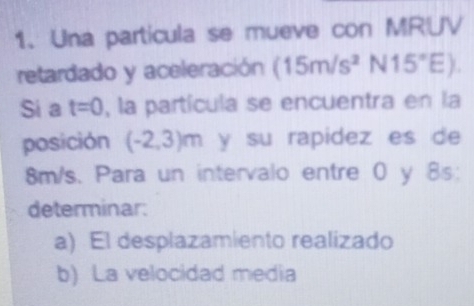 Una particula se mueve con MRUV 
retardado y aceleración (15m/s^2N15°E). 
Si a t=0 , la partícula se encuentra en la 
posición (-2,3)m y su rapidez es de
8m/s. Para un intervalo entre 0 y 8s : 
determinar: 
a) El desplazamiento realizado 
b) La velocidad media