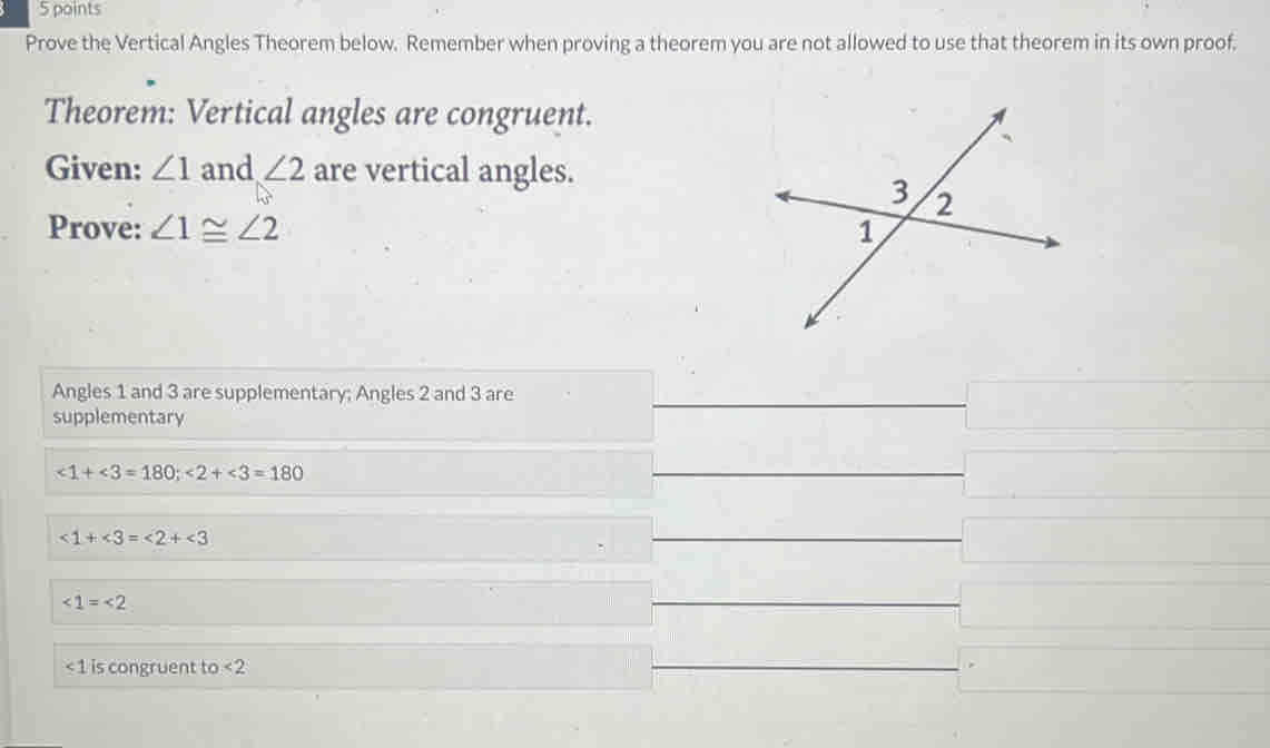 Prove the Vertical Angles Theorem below. Remember when proving a theorem you are not allowed to use that theorem in its own proof. 
Theorem: Vertical angles are congruent. 
Given: ∠ 1 and ∠ 2 are vertical angles. 
Prove: ∠ 1≌ ∠ 2
Angles 1 and 3 are supplementary; Angles 2 and 3 are 
supplementary
∠ 1+∠ 3=180; ∠ 2+∠ 3=180
∠ 1+∠ 3=∠ 2+∠ 3
∠ 1=∠ 2
< 1</tex> is congruent to <2</tex>