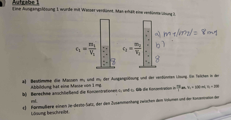 Aufgabe 1 
Eine Ausgangslösung 1 wurde mit Wasser verdünnt. Man erhält eine verdünnte Lösung 2.
c_1=frac m_1V_1 c_2=frac m_2V_2
a) Bestimme die Mas sen m_1 und m_2 der Ausgangslösung und der verdünnten Lösung. Ein Teilchen in der 
Abbildung hat eine Masse von 1 mg. 
b) Berechne anschließend die Konzentrationen c_1 und c_2. Gib die Konzentration in  mg/l an. V_1=100ml, V_2=200
ml. 
c) Formuliere einen Je-desto-Satz, der den Zusammenhang zwischen dem Volumen und der Konzentration der 
Lösung beschreibt.