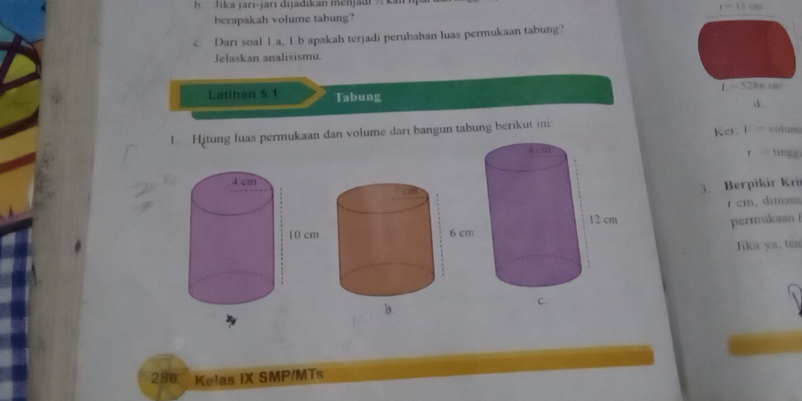 Jika jari-jari dijadikan menjadi  k
r=13cm
berapakah volume tabung?
c. Dari soal L.a, 1.b apakah terjadi perubahan luas permukaan tabung?
Jełaskan analisismu.
Latihan 5.1 Tabung
d.
Ket V= volum
1. Hitung luas permukaan dan volume dari bangun tabung berikut ini:
tingg
t=
3. Berpikir Kri
cm、 dimana
permukaan i
Jika ya, ten
280 Kelas IX SMP/MTs