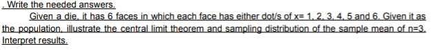 Write the needed answers. 
Given a die, it has 6 faces in which each face has either dot/s of _ x=1,2,3,4,5an nd 6. Given it as 
the population, illustrate the central limit theorem and sampling distribution of the sample mean of _ n=
Interpret results.