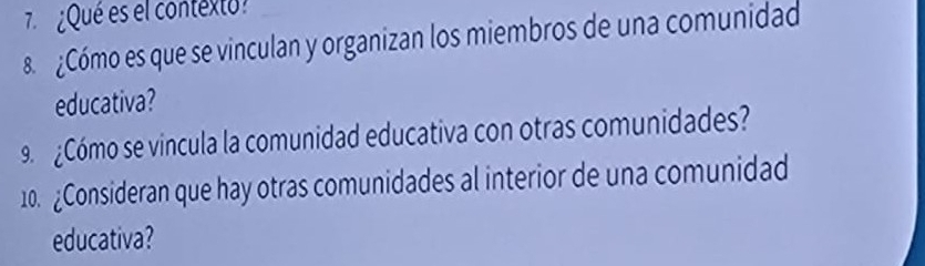 ¿Qué es el contexto 
8 ¿Cómo es que se vinculan y organizan los miembros de una comunidad 
educativa? 
9¿Cómo se vincula la comunidad educativa con otras comunidades? 
10. ¿Consideran que hay otras comunidades al interior de una comunidad 
educativa?