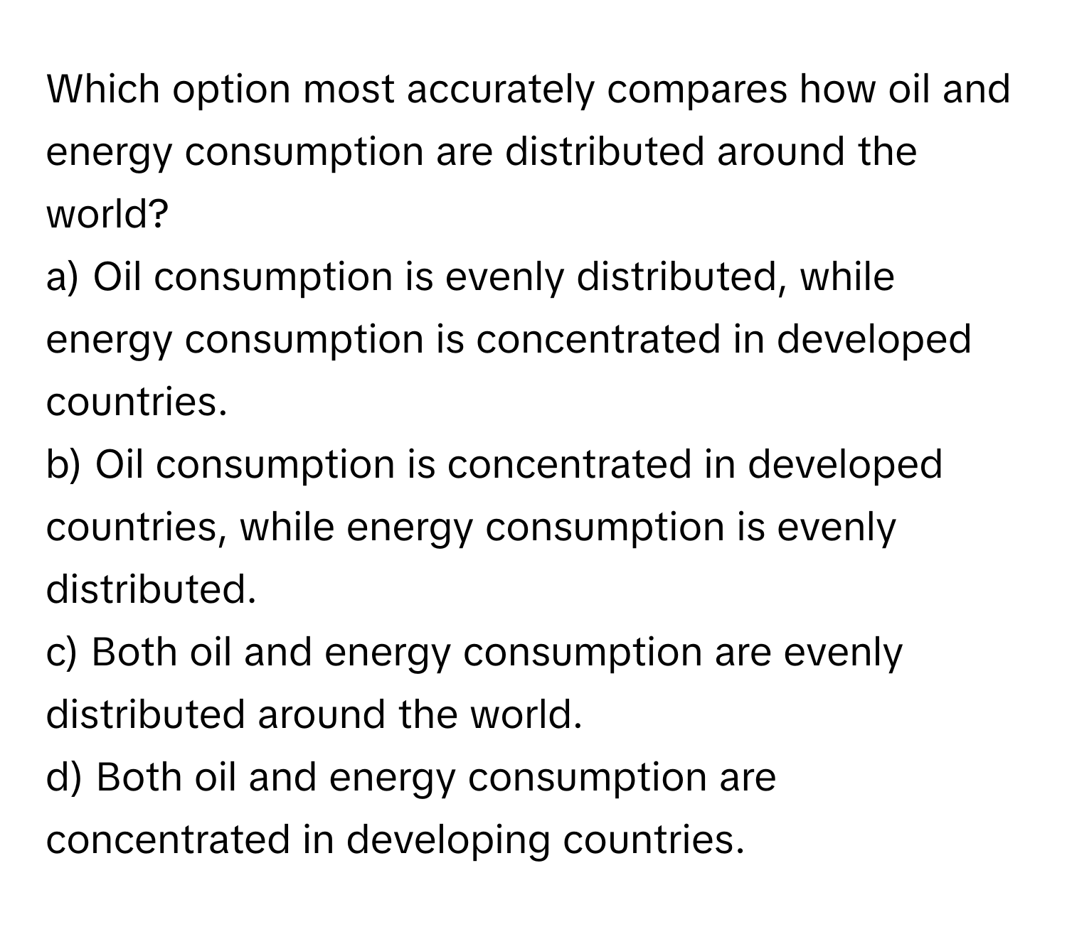 Which option most accurately compares how oil and energy consumption are distributed around the world?

a) Oil consumption is evenly distributed, while energy consumption is concentrated in developed countries. 
b) Oil consumption is concentrated in developed countries, while energy consumption is evenly distributed. 
c) Both oil and energy consumption are evenly distributed around the world. 
d) Both oil and energy consumption are concentrated in developing countries.