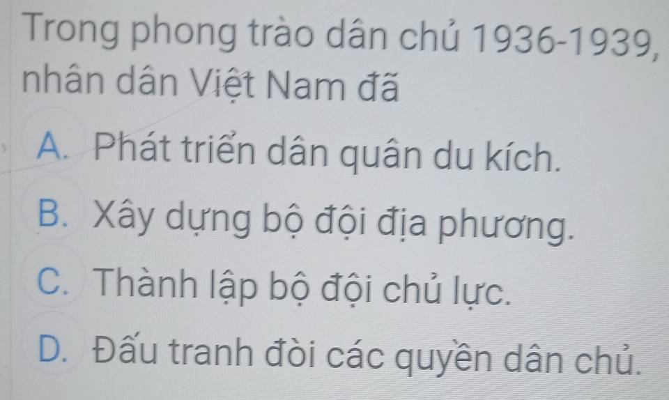 Trong phong trào dân chủ 1936-1939,
nhân dân Việt Nam đã
A. Phát triển dân quân du kích.
B. Xây dựng bộ đội địa phương.
C. Thành lập bộ đội chủ lực.
D. Đấu tranh đòi các quyền dân chủ.