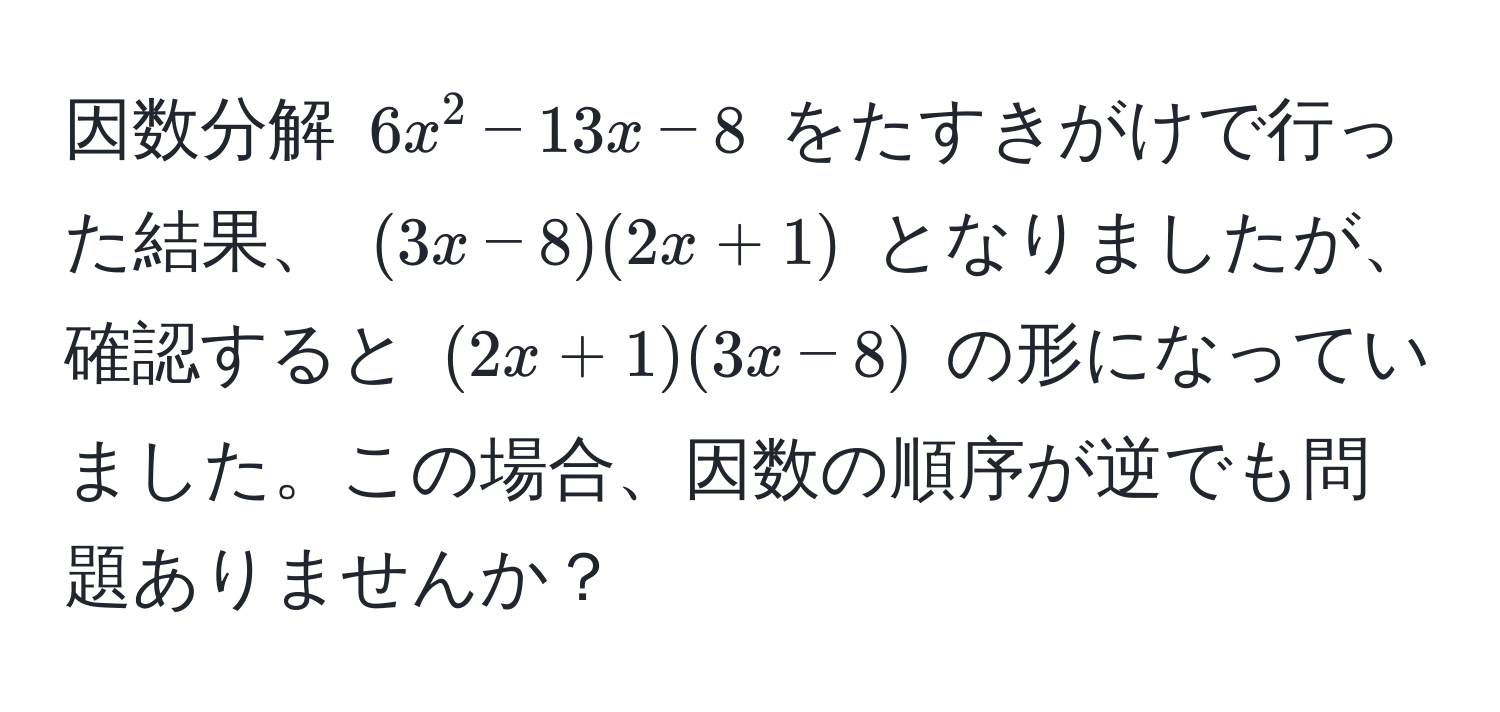 因数分解 $6x^2 - 13x - 8$ をたすきがけで行った結果、 $(3x - 8)(2x + 1)$ となりましたが、確認すると $(2x + 1)(3x - 8)$ の形になっていました。この場合、因数の順序が逆でも問題ありませんか？