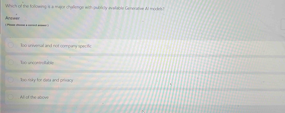 Which of the following is a major challenge with publicly available Generative Al models?
Answer
( Please choose a correct answer )
Too universal and not company specific
Too uncontrollable
Too risky for data and privacy
All of the above