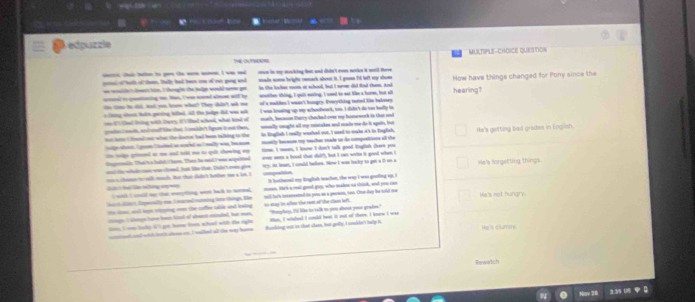 edpuzzle
MULTIPLE-CHDICE QUETTION
Tể cm
ceerc; chal betten to gan the ware noem, I was rd onen in my monking fost and diin't vom netien it wntil Have
cored of both of them. taly had been oon of oer gong and made woe hright cark about it, I gasn 'd left my shom How have things changed for Pony since the
in the lockae room at schood, but I nerme did Rid cham. And
as acsaalet dees hie. I thrug h the jalge wruld neee get wnother thbng, I qu't eating, I wned to eat like a hore, but all
ael to qantning mo an, I ws wound almm wid by of's malden I wann't hungry. Rverything toted the baloney hearing?
io cine te dll, had you know whan? They dadn't wk me
sthing shout bath pering billed, All the julpe did was nrk math, beeson Darry chan/ked ove my humewck in that and
oe (7 Chad Tring with thers, i ld whool, what kend of I was lensing up my achoobouk, to. I dln't do too badlly lis
ade  nte, and stel? tke that Iimaltst lgam i ut then smally ceught all my ristake and made me do it spain, but
wite amt. I goon I ttted as sccld as I milly was, beceo in Rnglish I milly wached out, I waed to make a's in English, Ha's getting bad grades in English.
not bets ( Hnd out what the date had been talking to the msetly bacause my teacher made us do compositions all the
the teige grtued at me and teld me to quelt chewing my                    
dageralle. The't s tast I home. Then he sid I was acipatited te. I mees, I know I do't talk good tnglish chere you
and te whil oww wao coeed, bat the that. Tube't nve glve vy. At heat, I could bellen. Now I was backy to get a 0 on a He's forgetting things.
hạ Sn tng n = aa chincn t ouk each, hat that cade't bother me a ls. I ==portion It bothered my tnglish tachen, the way I was goofing up. I
bach ddet, Dsmnally me, t marned noming ie things, tke men. We'k a ral goed gou, who maken un shink, and you can
I wid I coild my that evrything want back to nermel. Hs's not hungry
the loee, and toe rritping oen the caffien table and leeing yell he's interented io you as a person, ton. Chor day he told me
chinge. I claage have ben tial of shart-minbed, but men, so aay tn aflen the net of the clan left. "Hoephey, I) like to talk to you about youe grae."
noated and wich bath clsm an. I walleed all the way home Han, I wiched. I could beat it not of there. I knw I was
this, I onn laky i) got home fom whod wit, the right fanking out in that clam, but golly, I snkdt't help is He's clumare.
Rewatch
Nav 26 3 V5 US  B