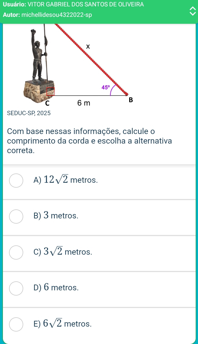 Usuário: VITOR GABRIEL DOS SANTOS DE OLIVEIRA
Autor: michellidesou4322022-sp
SEDUC-SP 2025
Com base nessas informações, calcule o
comprimento da corda e escolha a alternativa
correta.
A) 12sqrt(2) metros.
B) 3 metros.
C) 3sqrt(2) metros.
D) 6 metros.
E) 6sqrt(2) metros.