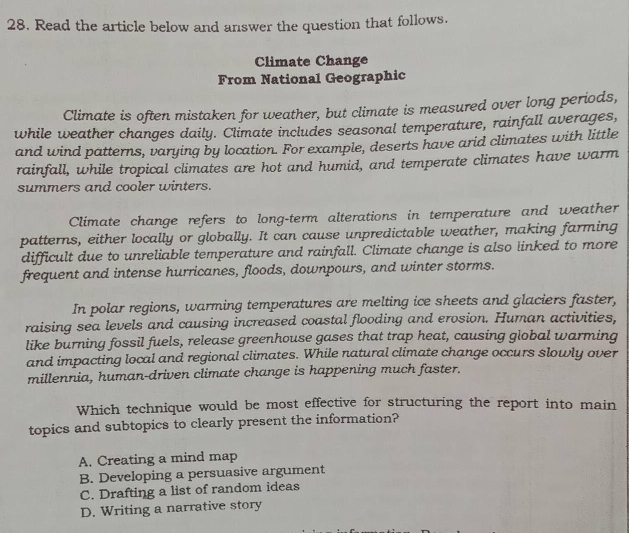 Read the article below and answer the question that follows.
Climate Change
From National Geographic
Climate is often mistaken for weather, but climate is measured over long periods,
while weather changes daily. Climate includes seasonal temperature, rainfall averages,
and wind patterns, varying by location. For example, deserts have arid climates with little
rainfall, while tropical climates are hot and humid, and temperate climates have warm
summers and cooler winters.
Climate change refers to long-term alterations in temperature and weather
patterns, either locally or globally. It can cause unpredictable weather, making farming
difficult due to unreliable temperature and rainfall. Climate change is also linked to more
frequent and intense hurricanes, floods, downpours, and winter storms.
In polar regions, warming temperatures are melting ice sheets and glaciers faster,
raising sea levels and causing increased coastal flooding and erosion. Human activities,
like burning fossil fuels, release greenhouse gases that trap heat, causing global warming
and impacting local and regional climates. While natural climate change occurs slowly over
millennia, human-driven climate change is happening much faster.
Which technique would be most effective for structuring the report into main
topics and subtopics to clearly present the information?
A. Creating a mind map
B. Developing a persuasive argument
C. Drafting a list of random ideas
D. Writing a narrative story