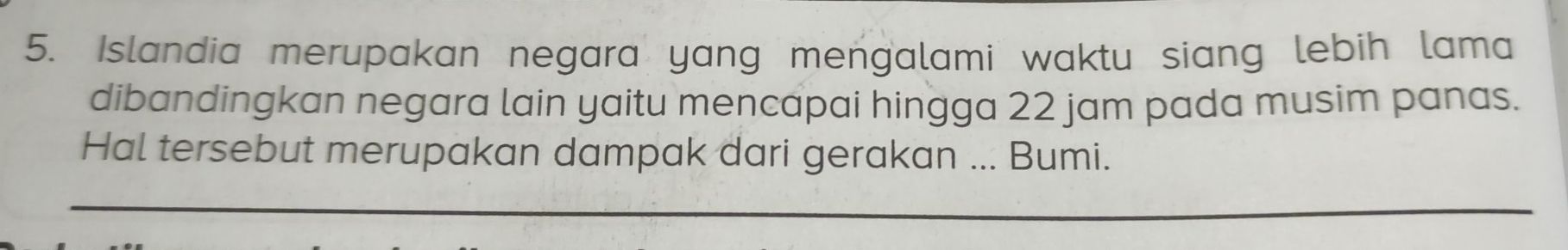 Islandia merupakan negara yang mengalami waktu siang lebih lama 
dibandingkan negara lain yaitu mencapai hingga 22 jam pada musim panas. 
Hal tersebut merupakan dampak dari gerakan ... Bumi.