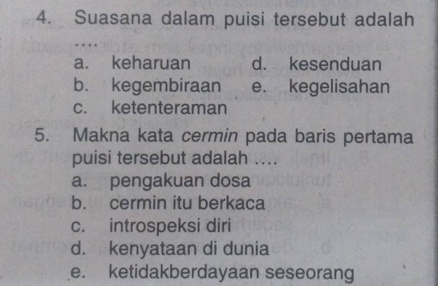 Suasana dalam puisi tersebut adalah
a. keharuan d. kesenduan
b. kegembiraan e. kegelisahan
c. ketenteraman
5. Makna kata cermin pada baris pertama
puisi tersebut adalah ....
a. pengakuan dosa
b. cermin itu berkaca
c. introspeksi diri
d. kenyataan di dunia
e. ketidakberdayaan seseorang