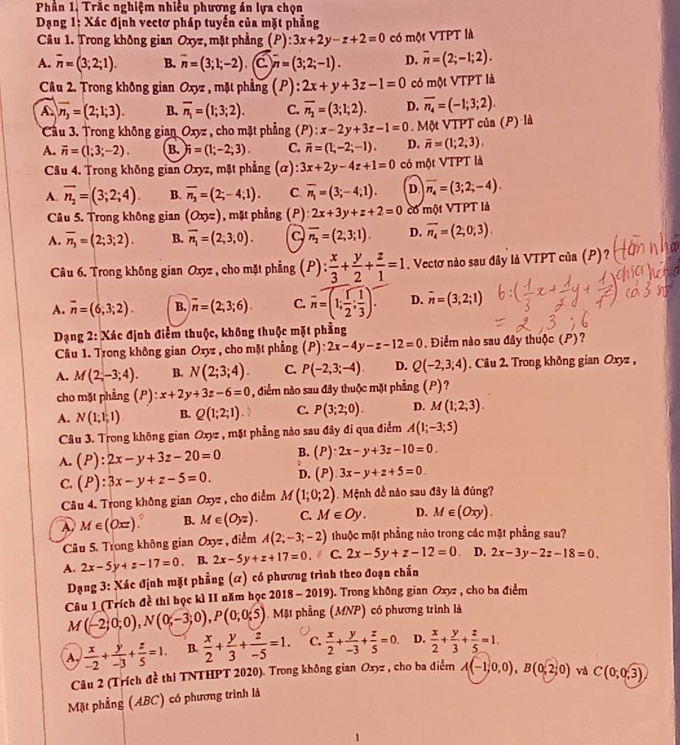 Phần 1, Trăc nghiệm nhiều phương án lựa chọn
Dạng 1: Xác định vectơ pháp tuyến của mặt phẳng
Câu 1. Trong không gian Oxyz :, mặt phẳng P ):3x+2y-z+2=0 có một VTPT là
A. overline n=(3;2;1). B. overline n=(3;1;-2) C overline n=(3;2;-1). D. overline n=(2;-1;2).
Câu 2. Trong không gian Oxyz , mặt phẳng (P) 2x+y+3z-1=0 có một VTPT là
A. overline n_3=(2;1;3). B. overline n_1=(1;3;2). C. overline n_2=(3;1;2). D. overline n_4=(-1;3;2).
Cầu 3. Trong không gian Oxyz , cho mặt phẳng (P): x-2y+3z-1=0. Một VTPT của (P) là
A. overline n=(1;3;-2). B. )i=(1;-2;3). C. overline n=(1,-2;-1). D. overline n=(1;2;3),
Câu 4. Trong không gian Oxyz, mặt phẳng  (α) :3x+2y-4z+1=0 có  u m ột VTPT là
A. overline n_2=(3;2;4). B. overline n_3=(2;-4;1). C. overline n_1=(3;-4;1). D overline n_4=(3;2;-4).
Câu 5. Trong không gian (Oxyz) , mặt phẳng (P) 2x+3y+z+2=0 có một VTPT là
A. overline n_3=(2;3;2). B. vector n_1=(2,3,0). a overline n_2=(2,3;1). D. overline n_4=(2;0;3).
Câu 6. Trong không gian Oxyz , cho mặt phẳng (P): x/3 + y/2 + z/1 =1. Vectơ nào sau đây là VTPT của (P)?
A. overline n=(6,3;2). B. overline n=(2;3;6). C. overline n=(1; 1/2 ; 1/3 ). D. overline n=(3,2;1)
Dạng 2: Xác định điểm thuộc, không thuộc mặt phẳng
Câu 1. Trong không gian Oxyz , cho mặt phẳng (P):2x-4y-z-12=0 Điểm nào sau đây thuộc (P)?
A. M(2;-3;4). B. N(2;3;4). C. P(-2,3;-4). D. Q(-2,3,4). Câu 2. Trong không gian Oxyz ,
cho mặt phẳng (P) x+2y+3z-6=0 , diểm nào sau đây thuộc mặt phẳng (P)?
A. N(1;1;1) B. Q(1;2;1). C. P(3;2;0). D. M(1;2;3).
Câu 3. Trong không gian Oxyz , mặt phẳng nào sau đây đi qua điểm A(1;-3;5)
A. (P):2x-y+3z-20=0 B. (P)· 2x-y+3z-10=0.
C. (P):3x-y+z-5=0. D. (P) 3x-y+z+5=0
Câu 4. Trong không gian Oxyz , cho điểm M(1;0;2). Mệnh đề nào sau đây là đúng?
A M∈ (Oxz). B. M∈ (Oyz). C. M∈ Oy. D. M∈ (Oxy).
Câu 5. Trong không gian Oxyz , điểm A(2;-3;-2) thuộc mặt phẳng nào trong các mặt phẳng sau?
A. 2x-5y+z-17=0 B. 2x-5y+z+17=0. C. 2x-5y+z-12=0 D. 2x-3y-2z-18=0.
Dạng 3: Xác định mặt phẳng (α) có phương trình theo đoạn chấn
Câu 1 (Trích đề thỉ học kì II năm học 2018 - 2019). Trong không gian Oxyz , cho ba điểm
M(-2;0;0),N(0;-3;0),P(0;0;5). Mặ1 phẳng (MNP) có phương trình là
A,  x/-2 + y/-3 + z/5 =1. B.  x/2 + y/3 + z/-5 =1. C.  x/2 + y/-3 + z/5 =0. D.  x/2 + y/3 + z/5 =1.
Câu 2 (Trích đề thi TNTHPT 2020). Trong không gian Oxyz , cho ba điểm A(-1,0,0),B(0,2;0) và C(0;0;3)
Mặt phẳng (ABC) có phương trình là