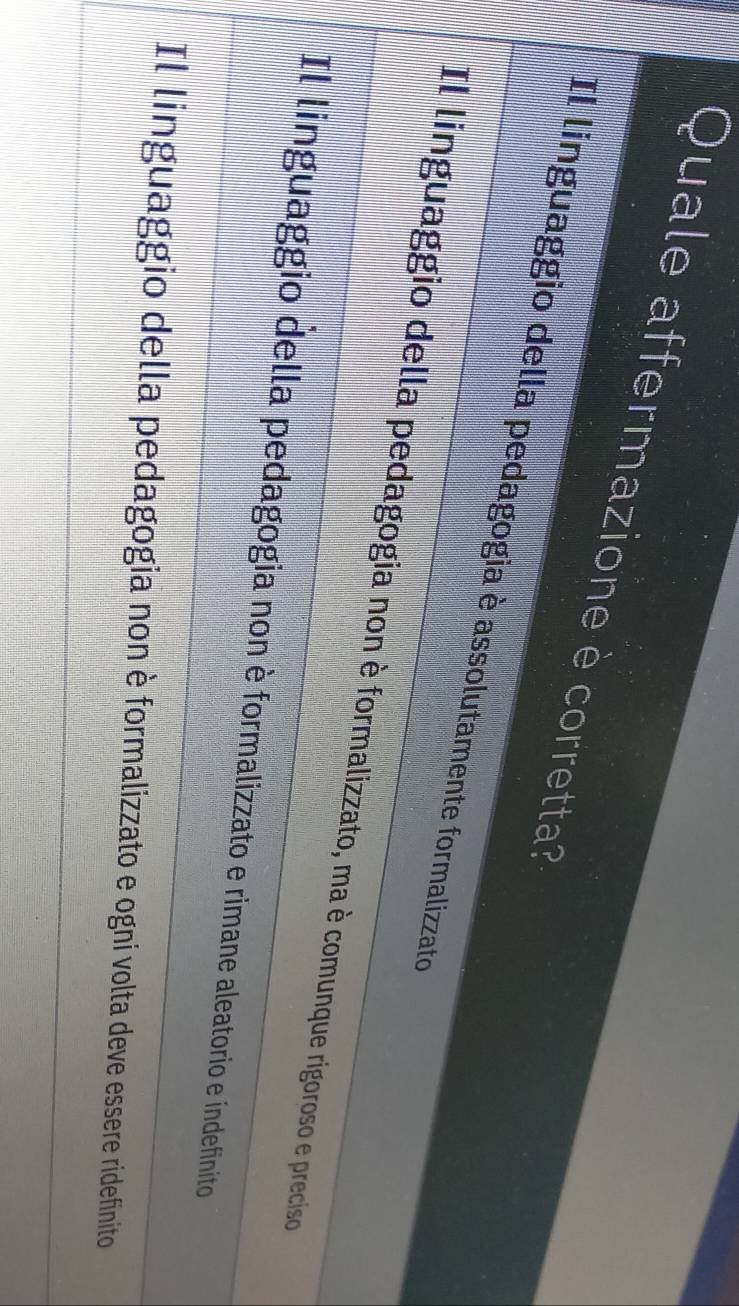 Quale affermazione è corretta?
Il linguaggio della pedagogia è assolutamente formalizzato
Il linguaggio della pedagogia non è formalizzato, ma è comunque rigoroso e preciso
Il linguaggio della pedagogia non è formalizzato e rimane aleatorio e indefinito
Il linguaggio della pedagogia non è formalizzato e ogni volta deve essere ridefinito