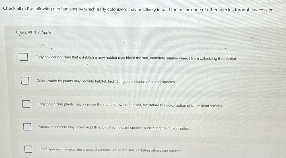 Check all of the following mechanisms by which early colonizers may positively impact the occurrence of other species through succession.
Check All That Apply
Early colonizing trees that establish a new habitat may block the sun, inhibiting smaller weeds from colonizing the habitat.
Colonization by plants may provide habitat, facilitating colonization of animal species.
Early colonizing plants may increase the nutrient level of the soil, facilitating the colonization of other plant species.
Animal colonizers may increase pollination of some plant species, facilitating their colonization.
Plant species may alter the chemical composition of the soil, inhibiting other plant species.