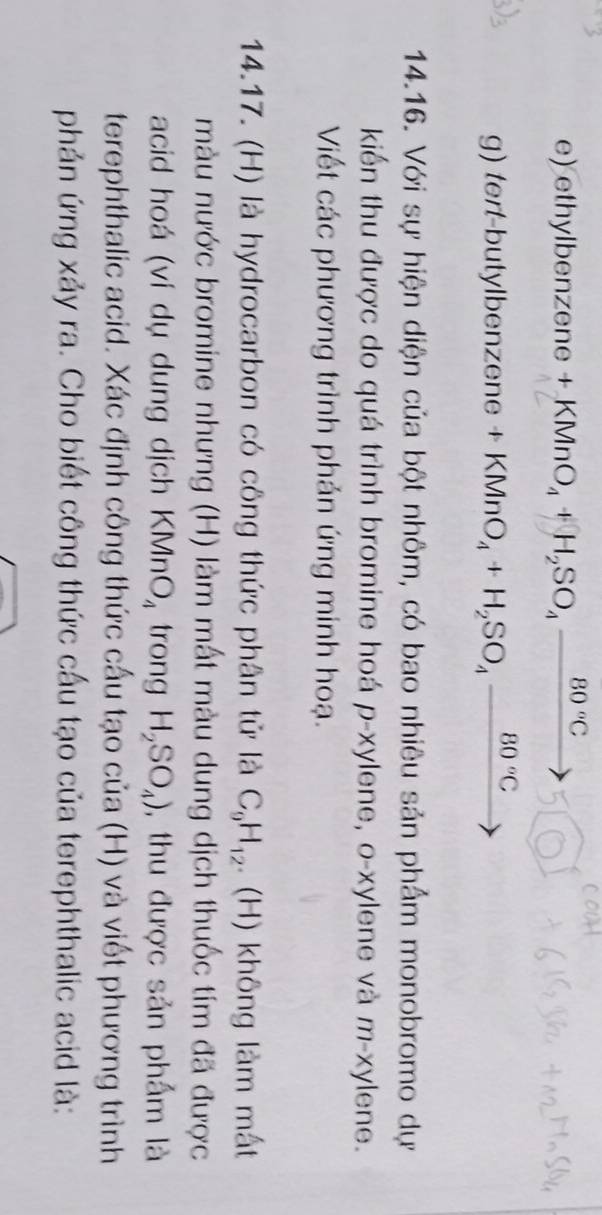 ethylbenzene KMnO_4+H_2SO_4 _  80°C
g) tert-butylbenzene +KMnO_4+H_2SO_4xrightarrow 80°C 
14.16. Với sự hiện diện của bột nhôm, có bao nhiêu sản phẩm monobromo dự 
kiển thu được do quá trình bromine hoá p-xylene, o-xylene và m-xylene. 
Viết các phương trình phản ứng minh hoạ. 
14.17. (H) là hydrocarbon có công thức phân tử là C_9H_12.. (H) không làm mất 
màu nước bromine nhưng (H) làm mất màu dung dịch thuốc tím đã được 
acid hoá (ví dụ dung dịch KMnO_4 trong H_2SO_4) , thu được sản phẩm là 
terephthalic acid. Xác định công thức cấu tạo của (H) và viết phương trình 
phản ứng xảy ra. Cho biết công thức cấu tạo của terephthalic acid là: