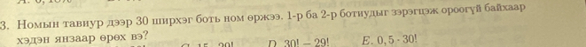 Номын тавнур дээр 30 иирхэг боть ном θржээ. 1 -р ба 2 -р ботнудыг зэрэгиэж ороогуй байхаар
хэдэн янзаар θрех вэ? o n t D 30! - 29! E. 0, 5 - 30!