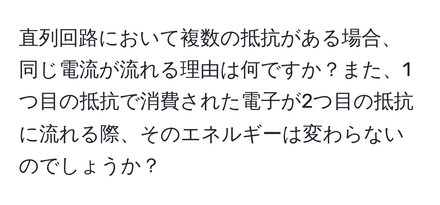 直列回路において複数の抵抗がある場合、同じ電流が流れる理由は何ですか？また、1つ目の抵抗で消費された電子が2つ目の抵抗に流れる際、そのエネルギーは変わらないのでしょうか？