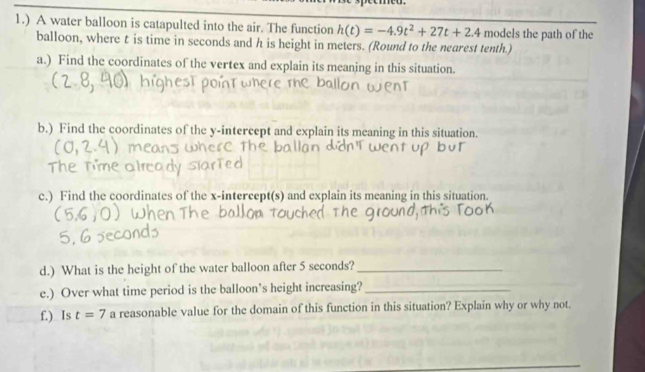 1.) A water balloon is catapulted into the air. The function h(t)=-4.9t^2+27t+2.4 models the path of the 
balloon, where t is time in seconds and h is height in meters. (Round to the nearest tenth.) 
a.) Find the coordinates of the vertex and explain its meaning in this situation. 
b.) Find the coordinates of the y-intercept and explain its meaning in this situation. 
c.) Find the coordinates of the x-intercept(s) and explain its meaning in this situation. 
d.) What is the height of the water balloon after 5 seconds?_ 
e.) Over what time period is the balloon’s height increasing?_ 
f.) Is t=7 a reasonable value for the domain of this function in this situation? Explain why or why not.