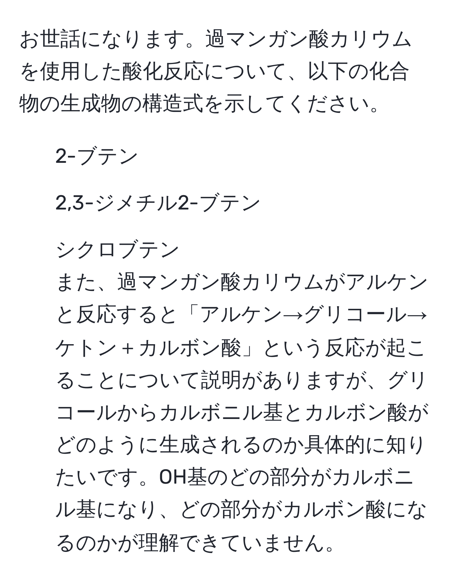 お世話になります。過マンガン酸カリウムを使用した酸化反応について、以下の化合物の生成物の構造式を示してください。  
1. 2-ブテン  
2. 2,3-ジメチル2-ブテン  
3. シクロブテン  
また、過マンガン酸カリウムがアルケンと反応すると「アルケン→グリコール→ケトン＋カルボン酸」という反応が起こることについて説明がありますが、グリコールからカルボニル基とカルボン酸がどのように生成されるのか具体的に知りたいです。OH基のどの部分がカルボニル基になり、どの部分がカルボン酸になるのかが理解できていません。