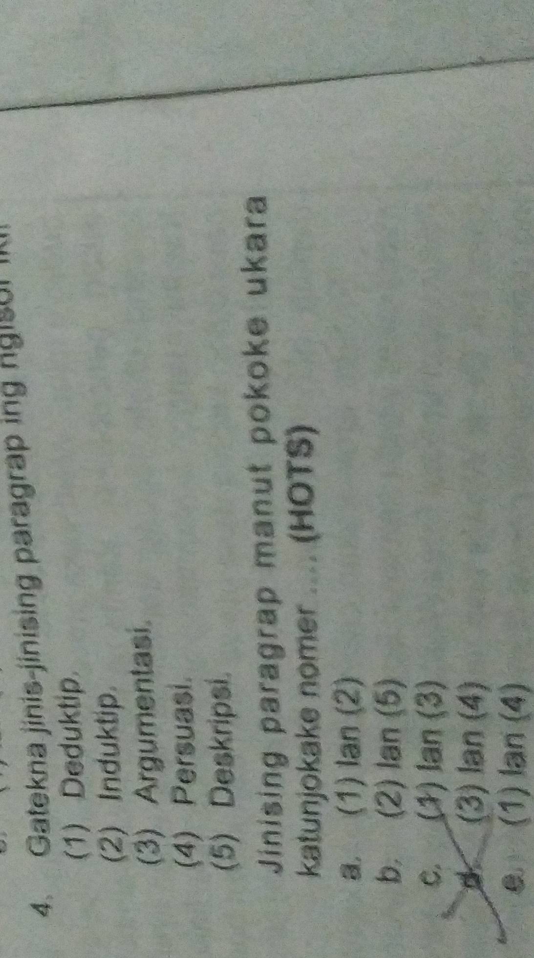 Gatekna jinis-jinising paragrap ing ngisor i
(1) Deduktip.
(2) Induktip.
(3) Argumentasi.
(4) Persuasi.
(5) Deskripsi.
Jinising paragrap manut pokoke ukara
katunjokake nomer .... (HOTS)
a. (1) lan (2)
b. (2) lan (5)
C. (1) Ian (3)
d (3) lan (4)
(1) lan (4)