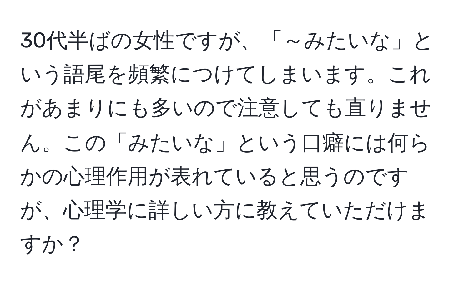 30代半ばの女性ですが、「～みたいな」という語尾を頻繁につけてしまいます。これがあまりにも多いので注意しても直りません。この「みたいな」という口癖には何らかの心理作用が表れていると思うのですが、心理学に詳しい方に教えていただけますか？