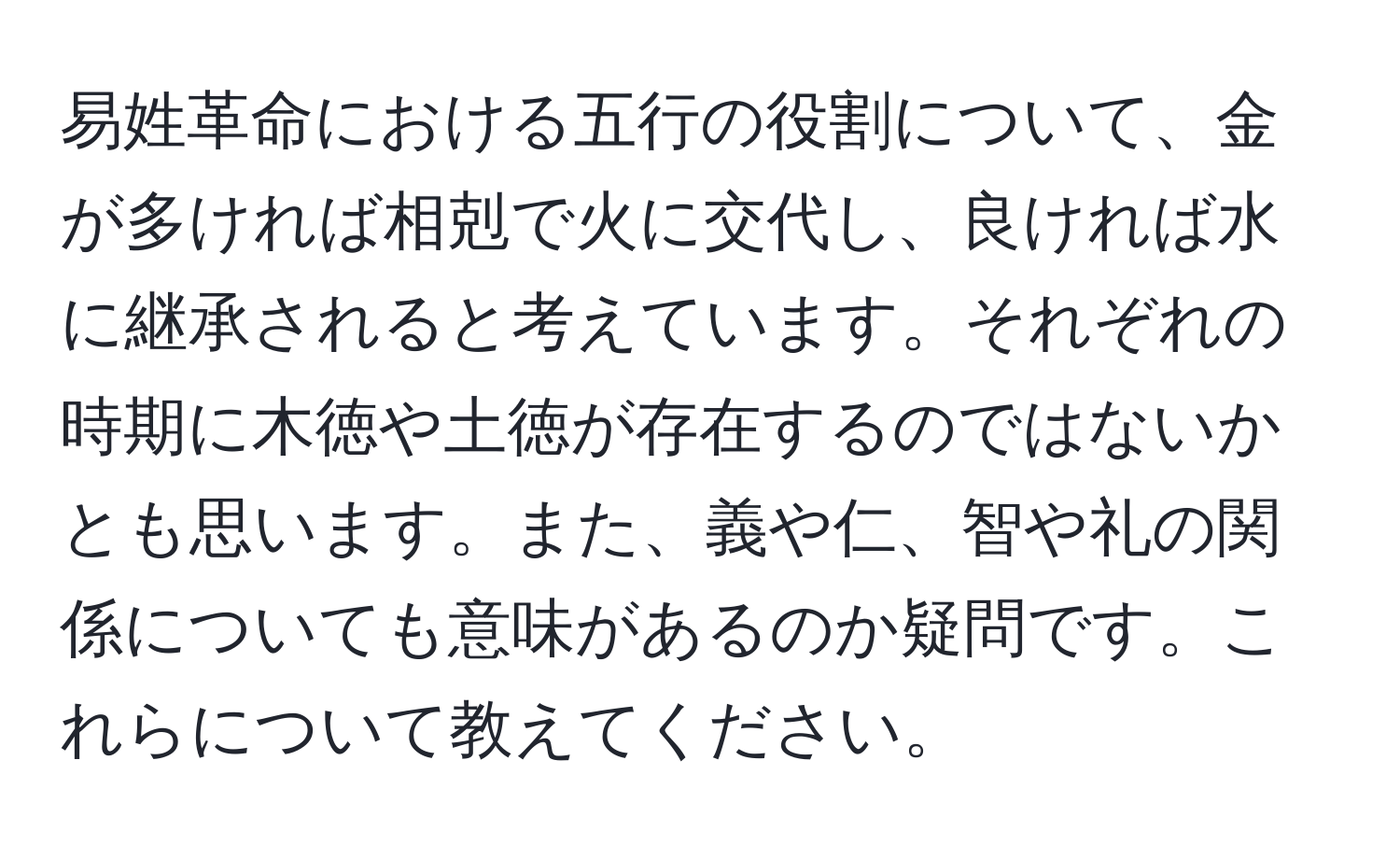 易姓革命における五行の役割について、金が多ければ相剋で火に交代し、良ければ水に継承されると考えています。それぞれの時期に木徳や土徳が存在するのではないかとも思います。また、義や仁、智や礼の関係についても意味があるのか疑問です。これらについて教えてください。