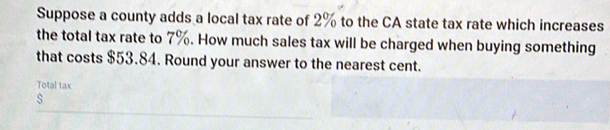 Suppose a county adds a local tax rate of 2% to the CA state tax rate which increases 
the total tax rate to 7%. How much sales tax will be charged when buying something 
that costs $53.84. Round your answer to the nearest cent. 
Total tax 
s