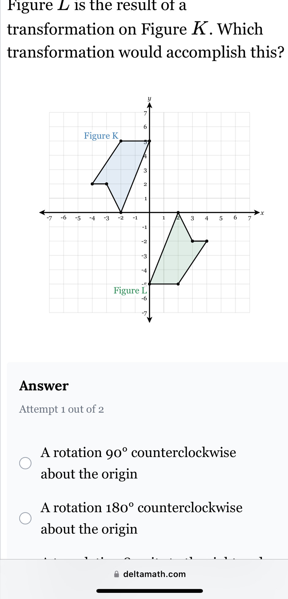 Figure L is the result of a
transformation on Figure K. Which
transformation would accomplish this?
Answer
Attempt 1 out of 2
A rotation 90° counterclockwise
about the origin
A rotation 180° counterclockwise
about the origin
deltamath.com