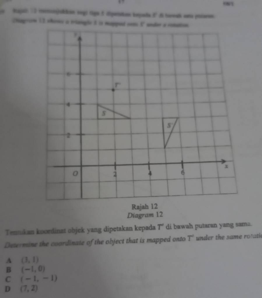 Rajah 7 2 mennjulon oegó tign 5 dipenstios beguda 5° d havat cna pisaron.
Diagram 12
Tennkan koordinat objek yang dipetakan kepada T' di bawah putaran yang sama.
Determine the coordinate of the object that is mapped onto T' under the same rotatic
A (3,1)
B (-1,0)
C (-1,-1)
D (7,2)