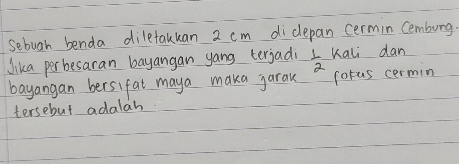 sebuah benda diletakkan 2 cm didlepan cermin Cemburg. 
Jika perbesaran bayangan yang terjadi  1/2  Kali dan 
bayangan bersifat maya maka jarak ~ foras cermin 
tersebut adalah