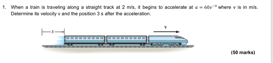 When a train is traveling along a straight track at 2 m/s, it begins to accelerate at a=60v^(-4) where v is in m/s. 
Determine its velocity v and the position 3 s after the acceleration.
V
s
。 
(50 marks)