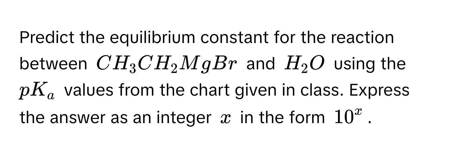 Predict the equilibrium constant for the reaction between $CH_3CH_2MgBr$ and $H_2O$ using the $pK_a$ values from the chart given in class.  Express the answer as an integer $x$ in the form $10^x$.