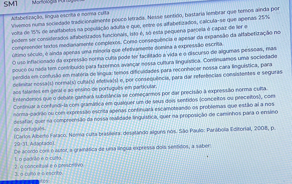 SM1  Morfología Portugo
Alfabetização, língua escrita e norma culta
Vivemos numa sociedade tradicionalmente pouco letrada. Nesse sentido, bastaria lembrar que temos ainda por
volta de 15% de analfabetos na população adulta e que, entre os alfabetizados, calcula-se que apenas 25%
podem ser considerados alfabetizados funcionais, isto é, só esta pequena parcela é capaz de ler e
compreender textos medianamente complexos. Como consequência e apesar da expansão da alfabetização no
último século, é ainda apenas uma minoria que efetivamente domina a expressão escrita.
O uso inflacionado da expressão norma culta pode ter facilitado a vida e o discurso de algumas pessoas, mas
pouco ou nada tem contribuído para fazermos avançar nossa cultura linguística. Continuamos uma sociedade
perdida em confusão em matéria de língua: temos dificuldades para reconhecer nossa cara linguística, para
delimitar nossa(s) norma(s) culta(s) efetiva(s) e, por consequência, para dar referências consistentes e seguras
aos falantes em geral e ao ensino de português em particular.
Entendemos que o debate ganhará substância se começarmos por dar precisão à expressão norma culta.
Continuar a confundi-la com gramática em qualquer um de seus dois sentidos (conceitos ou preceitos), com
norma-padrão ou com expressão escrita apenas continuará escamoteando os problemas que estão aí a nos
desafiar, quer na compreensão da nossa realidade linguística, quer na proposição de caminhos para o ensino
do português.
(Carlos Alberto Faraco. Norma culta brasileira: desatando alguns nós. São Paulo: Parábola Editorial, 2008, p.
29-31. Adaptado).
De acordo com o autor, a gramática de uma língua expressa dois sentidos, a saber:
1. o padrão e o culto.
2. o conceitual e o prescritivo.
3. o culto e o escrito.
etos: