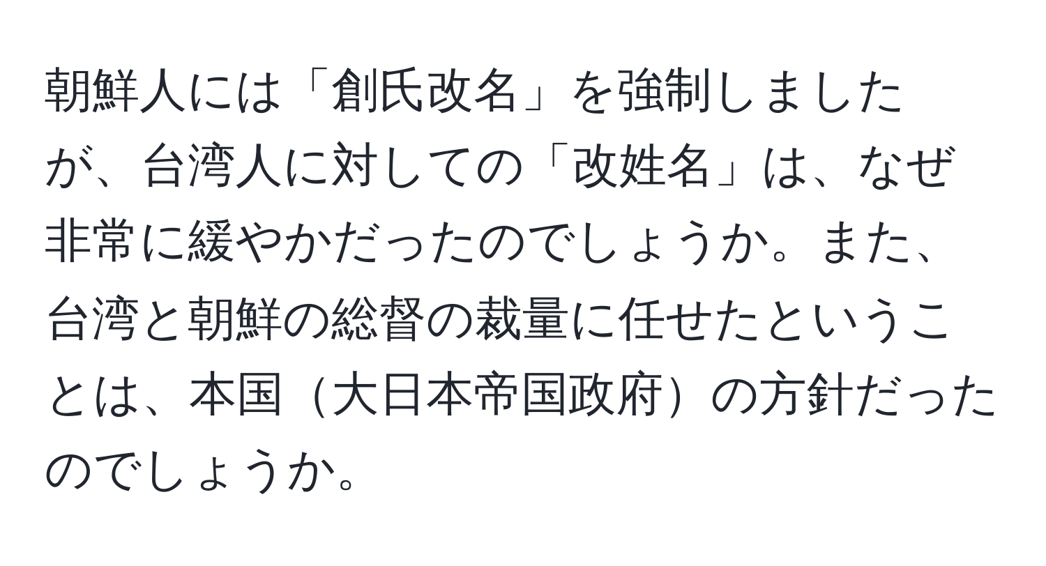 朝鮮人には「創氏改名」を強制しましたが、台湾人に対しての「改姓名」は、なぜ非常に緩やかだったのでしょうか。また、台湾と朝鮮の総督の裁量に任せたということは、本国大日本帝国政府の方針だったのでしょうか。