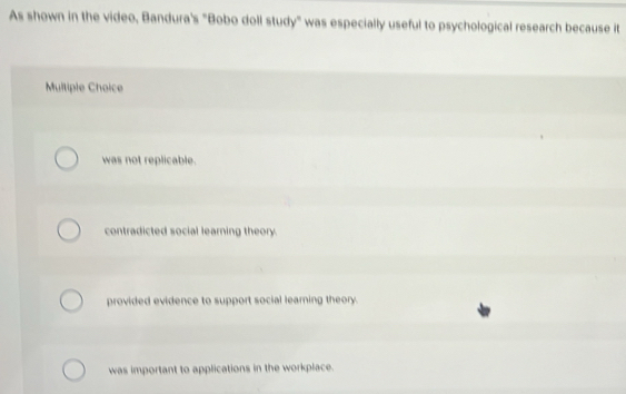 As shown in the video, Bandura's "Bobo doll study" was especially useful to psychological research because it
Multiple Choice
was not replicable.
contradicted social learning theory.
provided evidence to support social learning theory.
was important to applications in the workplace.