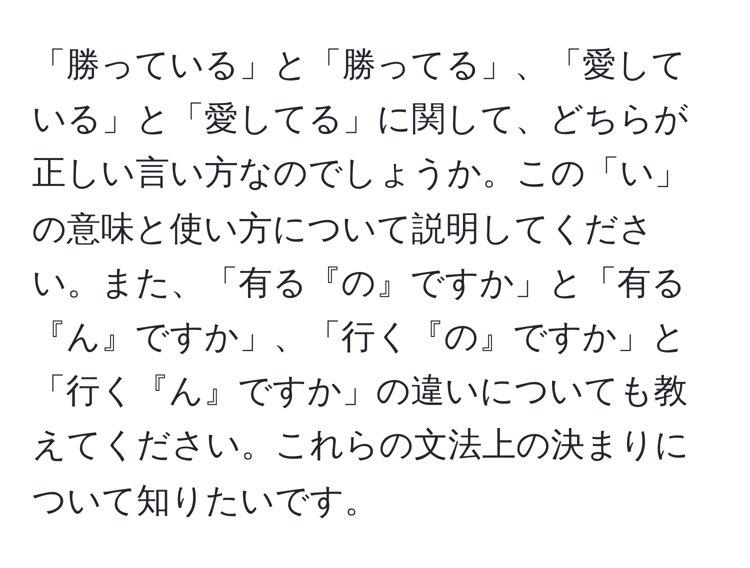 「勝っている」と「勝ってる」、「愛している」と「愛してる」に関して、どちらが正しい言い方なのでしょうか。この「い」の意味と使い方について説明してください。また、「有る『の』ですか」と「有る『ん』ですか」、「行く『の』ですか」と「行く『ん』ですか」の違いについても教えてください。これらの文法上の決まりについて知りたいです。