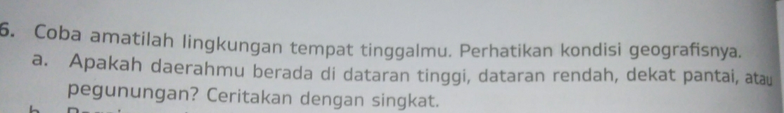 Coba amatilah lingkungan tempat tinggalmu. Perhatikan kondisi geografisnya. 
a. Apakah daerahmu berada di dataran tinggi, dataran rendah, dekat pantai, atau 
pegunungan? Ceritakan dengan singkat.