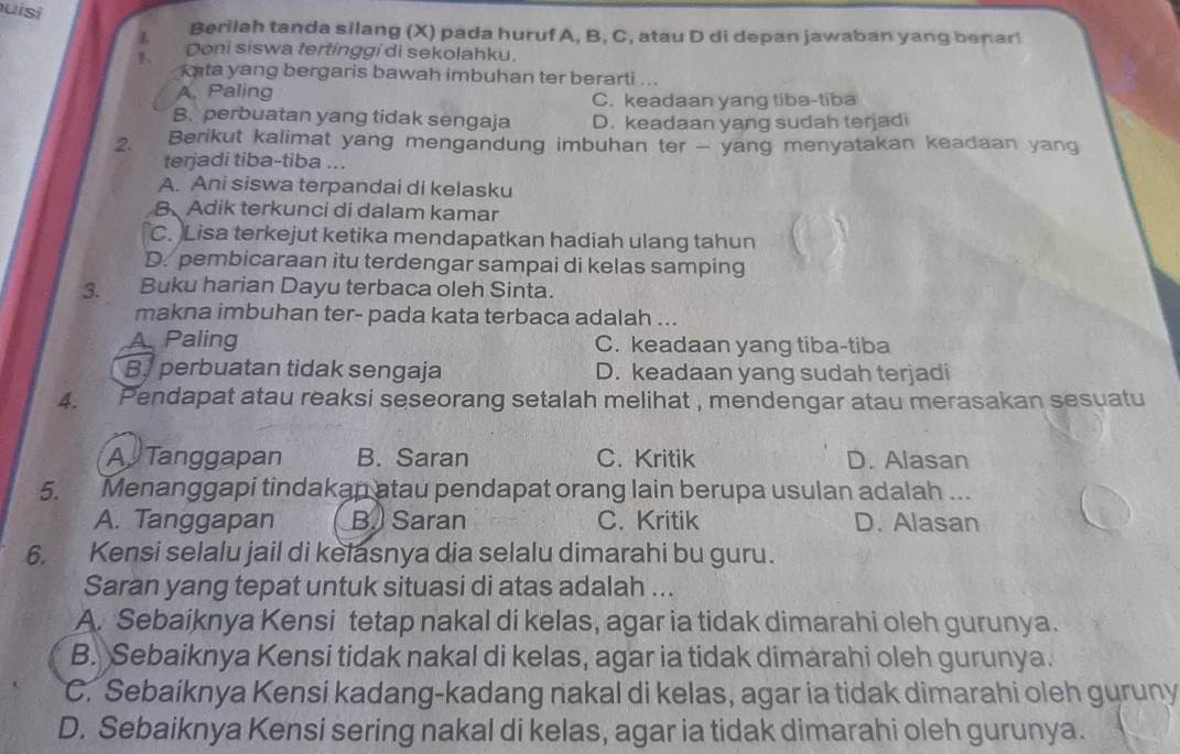 uisi
L Berilah tanda silang (X) pada huruf A, B, C, atau D di depan jawaban yang benar
Doni siswa tertinggi di sekolahku.
kata yang bergaris bawah imbuhan ter berarti ...
A. Paling C. keadaan yang tiba-tiba
B. perbuatan yang tidak sengaja D. keadaan yang sudah terjadi
2. Berikut kalimat yang mengandung imbuhan ter - yang menyatakan keadaan yang
terjadi tiba-tiba ...
A. Ani siswa terpandai di kelasku
B Adik terkunci di dalam kamar
C. Lisa terkejut ketika mendapatkan hadiah ulang tahun
D. pembicaraan itu terdengar sampai di kelas samping
3. Buku harian Dayu terbaca oleh Sinta.
makna imbuhan ter- pada kata terbaca adalah ...
A Paling C. keadaan yang tiba-tiba
B. perbuatan tidak sengaja D. keadaan yang sudah terjadi
4. Pendapat atau reaksi seseorang setalah melihat , mendengar atau merasakan sesuatu
A Tanggapan B. Saran C. Kritik D. Alasan
5. Menanggapi tindakan atau pendapat orang lain berupa usulan adalah ...
A. Tanggapan B.) Saran C. Kritik D. Alasan
6. Kensi selalu jail di kelasnya dia selalu dimarahi bu guru.
Saran yang tepat untuk situasi di atas adalah ...
A. Sebaiknya Kensi tetap nakal di kelas, agar ia tidak dimarahi oleh gurunya.
B. Sebaiknya Kensi tidak nakal di kelas, agar ia tidak dimarahi oleh gurunya.
C. Sebaiknya Kensi kadang-kadang nakal di kelas, agar ia tidak dimarahi oleh guruny
D. Sebaiknya Kensi sering nakal di kelas, agar ia tidak dimarahi oleh gurunya.