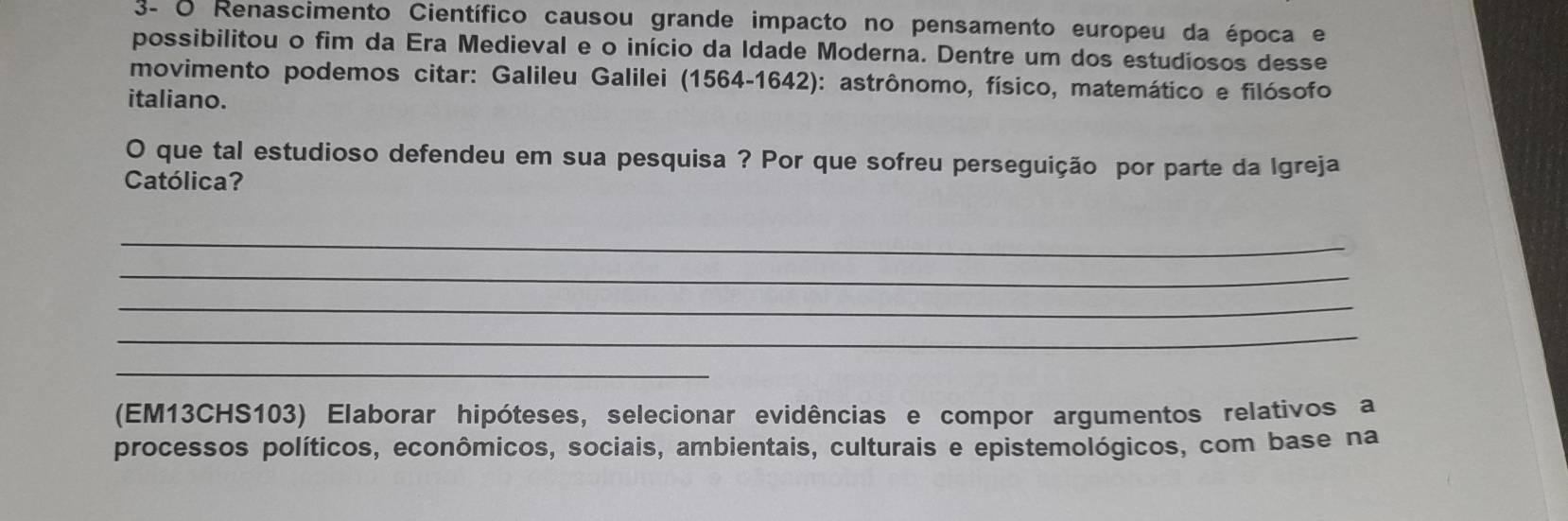 3- O Renascimento Científico causou grande impacto no pensamento europeu da época e 
possibilitou o fim da Era Medieval e o início da Idade Moderna. Dentre um dos estudiosos desse 
movimento podemos citar: Galileu Galilei (1564-1642): astrônomo, físico, matemático e filósofo 
italiano. 
O que tal estudioso defendeu em sua pesquisa ? Por que sofreu perseguição por parte da Igreja 
Católica? 
_ 
_ 
_ 
_ 
_ 
(EM13CHS103) Elaborar hipóteses, selecionar evidências e compor argumentos relativos a 
processos políticos, econômicos, sociais, ambientais, culturais e epistemológicos, com base na