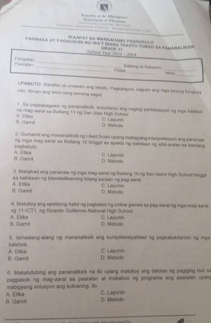 Republic of the hilippines
Department of Chucation
Natonal Calital Región
Schools Division Oftice - Mandalvong City
IKAAPAT NA MARKAHANG PAGSUSULIT
PAGBASA AT PAGSUSURI NG IBA'T IBANG TEKSTO TUNGO SA PANANALIKSIK
GRADE 11
School Year 2023-2024
_
Pangalan:_ _Baitang at Seksyon
Paaralan:
_
_
Petsa:
Iskor
I.PANUTO: Basahin at unawain ang teksto. Pagkatapos, sagutin ang mga tanong kaugnay
nito. Itiman ang letra nang tamang sagot.
1. Sa pagsasagawa ng pananaliksik, boluntaryo ang naging partisipasyon ng mga kalahok
na mag-aaral sa Baitang 11 ng San Jose High School.
A. Etika C. Layunin
B. Gamit D. Metodo
2. Gumamit ang mananaliksik ng Likert Scale upang mabigyang interpretasyon ang pananaw
ng mga mag-aaral sa Baitang 10 hinggil sa epekto ng kalinisan ng silid-aralan sa kanilang
pagkatuto.
A. Etika C. Layunin
B. Gamit D. Metodo
3. Mailahad ang pananaw ng mga mag-aaral ng Baitang 10 ng San Isidro High School hinggil
sa kabisaan ng blendedlearning bilang paraan ng pag-aaral.
A. Etika C. Layunin
B. Gamit D. Metodo
4. Matukoy ang epektong hatid ng paglalaro ng online games sa pag-aaral ng mga mag-aaral
ng 11-ICT1 ng Ricardo Guillermo National High School.
A. Etika C. Layunin
B. Gamit D. Metodo
5. Isinaalang-alang ng mananaliksik ang kumpidensiyalidad ng pagkakakilanlan ng mga
kalahok.
A. Etika C. Layunin
B. Gamit D. Metodo
6. Makatutulong ang pananaliksik na ito upang matukoy ang dahilan ng pagiging huli sa
pagpasok ng mag-aaral sa paaralan at makabuo ng programa ang paaralan upang
mabigyang solusyon ang suliraning. ito.
A. Etika C. Layunin
B. Gamit D. Metodo