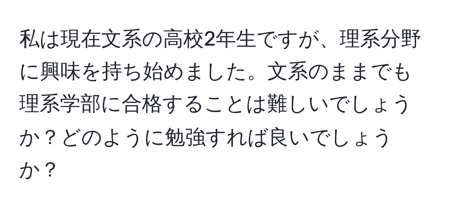 私は現在文系の高校2年生ですが、理系分野に興味を持ち始めました。文系のままでも理系学部に合格することは難しいでしょうか？どのように勉強すれば良いでしょうか？