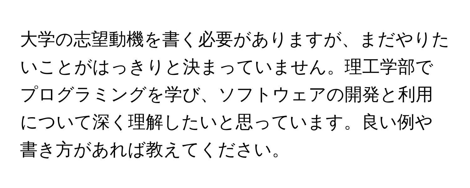 大学の志望動機を書く必要がありますが、まだやりたいことがはっきりと決まっていません。理工学部でプログラミングを学び、ソフトウェアの開発と利用について深く理解したいと思っています。良い例や書き方があれば教えてください。