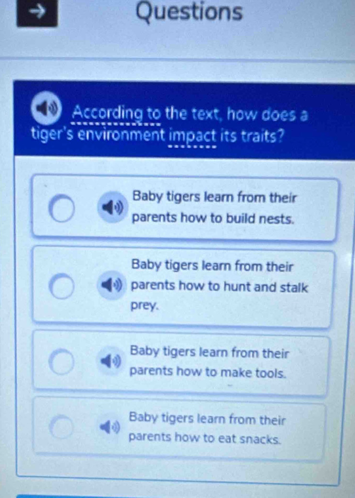 Questions
According to the text, how does a
tiger's environment impact its traits?
Baby tigers learn from their
parents how to build nests.
Baby tigers learn from their
parents how to hunt and stalk
prey.
Baby tigers learn from their
parents how to make tools.
Baby tigers learn from their
parents how to eat snacks.