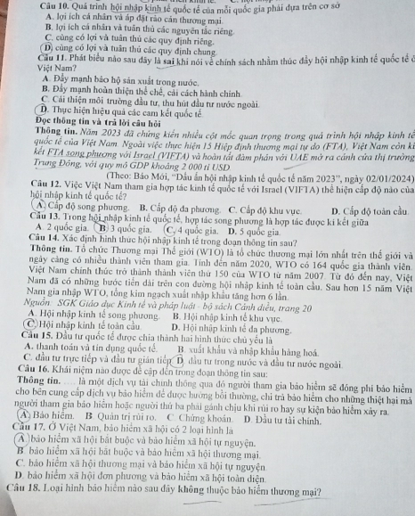 Quá trình hội nhập kinh tế quốc tế của mỗi quốc gia phải dựa trên cơ sở
A. lợi ích cá nhân và áp đặt rào cán thương mại
B. lợi ích cá nhân và tuần thủ các nguyên tắc riêng.
C. cùng có lợi và tuân thủ các quy định riêng.
D) cùng có lợi và tuân thủ các quy định chung
Việt Nam? Cầu 11. Phát biểu nào sau dây là sai khi nói về chính sách nhằm thúc đầy hội nhập kinh tế quốc tế ở
A. Đầy mạnh bảo hộ sản xuất trong nước.
B. Đầy mạnh hoàn thiện thể chế, cải cách hành chính
C. Cái thiện môi trường đầu tư, thu hút đầu tư nước ngoài.
D. Thực hiện hiệu quả các cam kết quốc tế
Đọc thông tin và trả lời câu hỏi
Thộng tin. Năm 2023 đã chứng kiến nhiều cột mốc quan trọng trong quả trình hội nhập kinh tế
quốc tế của Việt Nam. Ngoài việc thực hiện 15 Hiệp định thương mại tự do (FTA), Việt Nam côn ki
kết FTA song phương với Israel (VIFTA) và hoàn tất đàm phản với UAE mở ra cánh cửa thị trưởng
Trung Đông, với quy mô GDP khoảng 2 000 tỉ USD
(Theo: Báo Mới, ''Dầu ẩn hội nhập kinh tế quốc tế năm 2023'' , ngày 02/01/2024)
Câu 12. Việc Việt Nam tham gia hợp tác kinh tế quốc tế với Israel (VIFTA) thể hiện cấp độ nào của
hội nhập kinh tế quốc tế?
A) Cấp độ song phương. B. Cấp độ đa phương. C. Cấp độ khu vực. D. Cấp độ toàn cầu
Cầu 13. Trong hội nhập kinh tế quốc tế, hợp tác song phương là hợp tác được ki kết giữa
A. 2 quốc gia.  B) 3 quốc gia. (C. 4 quốc gia. D. 5 quốc gia
Câu 14. Xác định hình thức hội nhập kinh tế trong đoạn thông tin sau?
Thông tin. Tổ chức Thương mại Thế giới (WTO) là tổ chức thương mại lớn nhất trên thế giới và
ngày cảng có nhiều thành viên tham gia. Tính đến năm 2020, WTO có 164 quốc gia thành viên.
Việt Nam chính thức trở thành thành viên thứ 150 của WTO từ năm 2007. Từ đó đến nay, Việt
Nam đã có những bước tiến dài trên con đường hội nhập kinh tế toàn cầu. Sau hơn 15 năm Việt
Nam gia nhập WTO, tổng kim ngạch xuất nhập khẩu tăng hơn 6 lần.
Nguồn: SGK Giáo dục Kinh tế và pháp luật - bộ sách Cảnh diều, trang 20
A. Hội nhập kinh tế song phương. B. Hội nhập kinh tế khu vực.
(C Hội nhập kinh tế toàn cầu D. Hội nhập kinh tế đa phương.
Câu 15. Đầu tư quốc tế được chia thành hai hình thức chủ yểu là
A. thanh toán và tín dụng quốc tế. B. xuất khẩu và nhập khẩu hàng hoá
C. đầu tư trực tiếp và đầu tư gián tiếp D. đầu tư trong nước và đầu tư nước ngoài
Câu 16. Khái niệm nào được đề cập đến trong đoạn thông tin sau:
Thông tin. .... là một dịch vụ tài chính thông qua đó người tham gia bảo hiểm sẽ đóng phi bảo hiểm
cho bên cung cấp dịch vụ bảo hiểm để được hướng bồi thường, chỉ trả bảo hiểm cho những thiệt hai mả
người tham gia bảo hiểm hoặc người thứ ba phải gánh chịu khi rủi ro hay sự kiện bảo hiểm xảy ra
(A) Bảo hiểm. B. Quân trị rùi ro. C. Chứng khoán. D. Đầu tư tải chính.
Cầu 17. Ở Việt Nam, bảo hiểm xã hội có 2 loại hình là
A ) bảo hiểm xã hội bắt buộc và bảo hiểm xã hội tự nguyện.
B. bảo hiểm xã hội bắt buộc và bảo hiểm xã hội thương mại.
C. báo hiểm xã hội thương mại và bảo hiểm xã hội tự nguyện
D. bảo hiểm xã hội đơn phương và bảo hiểm xã hội toàn diện
Câu 18. Loại hình bảo hiểm nào sau đây không thuộc bảo hiểm thương mại?