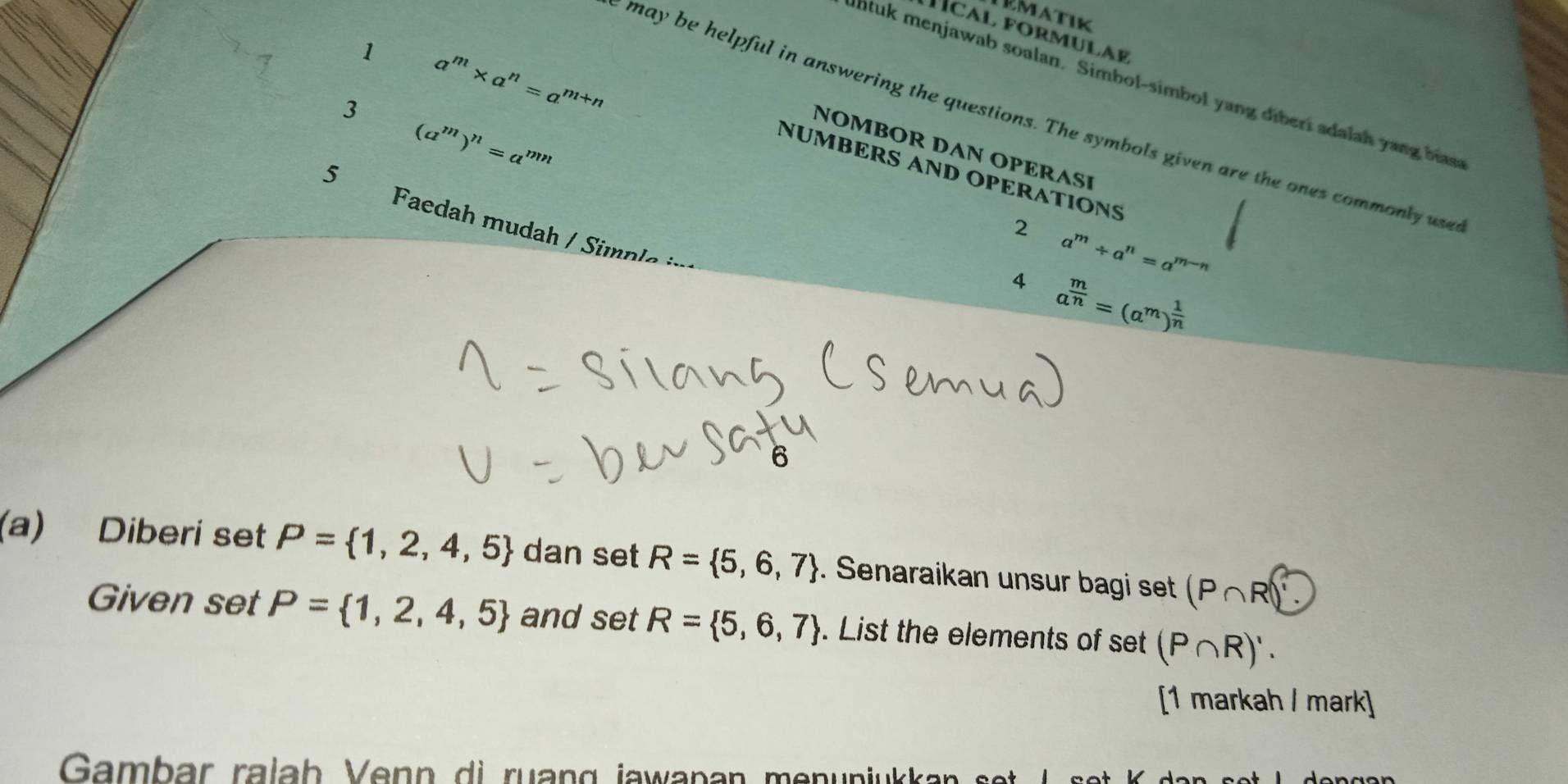 ormulaE 
1 
3 a^m* a^n=a^(m+n)
lhtuk menjawab soalan. Simbol-simbol yang diberi adalah yang has 
may be helpful in answering the questions. The symbols given are the ones commonly use 
5 (a^m)^n=a^(mn)
NOMBOR DAN OPERAE 
NÜMBERS AND OPERATIONS 
2 
Faedah mudah / Simp le
a^m/ a^n=a^(m-n)
4 a^(frac m)n=(a^m)^ 1/n 
(a) Diberi set P= 1,2,4,5 dan set R= 5,6,7. Senaraikan unsur bagi set (P∩ R)'
Given set P= 1,2,4,5 and set R= 5,6,7. List the elements of set (P∩ R)'. 
[1 markah / mark] 
Gambar ralah Venn di ruang jawapan menunjukk