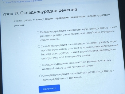 урок М7. Складносурядне речення 
Укалкн рялок у якому подано цравишне ввлначення складносурядного 
речения. 
Складносурядним називасться речення, у якому лростi 
речення рівноправні за змістом і ловАязані сурядним 
слолучником. 
Складносурядним називаεться речення, у якому едне 
просте речення за змίстом τа граматично залежиτь вίд 
іншοго й зеднуεтьея з ним за допомогοю πідрядного 
слолучника аба слолучного слова 
Складносурядним називасться речення, у якому 
Hаिвний лиШе один головний член. 
Складносурядним називасться речення, у якому с 
другорядні члени речення. 
Biдпраеити