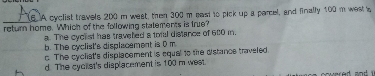 A cyclist travels 200 m west, then 300 m east to pick up a parcel, and finally 100 m west to
_
return home. Which of the following statements is true?
a. The cyclist has travelled a total distance of 600 m.
b. The cyclist's displacement is 0 m.
c. The cyclist's displacement is equal to the distance traveled.
d. The cyclist's displacement is 100 m west.